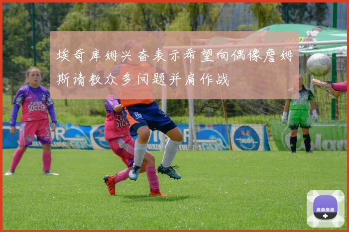 埃奇库姆兴奋表示希望向偶像詹姆斯请教众多问题并肩作战