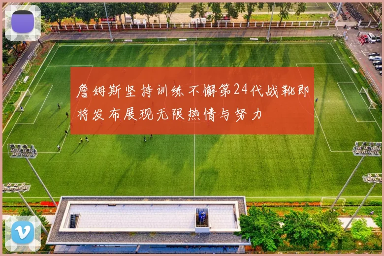 詹姆斯坚持训练不懈第24代战靴即将发布展现无限热情与努力