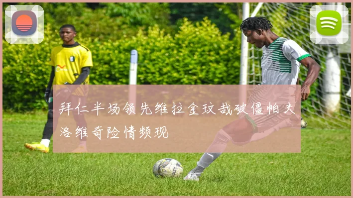 拜仁半场领先维拉金玟哉破僵帕夫洛维奇险情频现