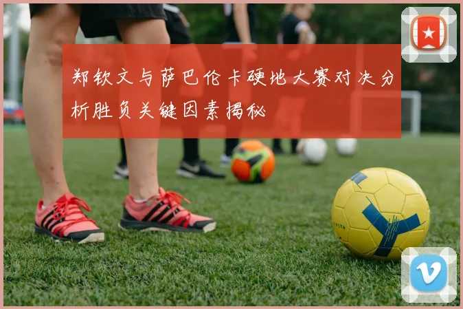郑钦文与萨巴伦卡硬地大赛对决分析胜负关键因素揭秘