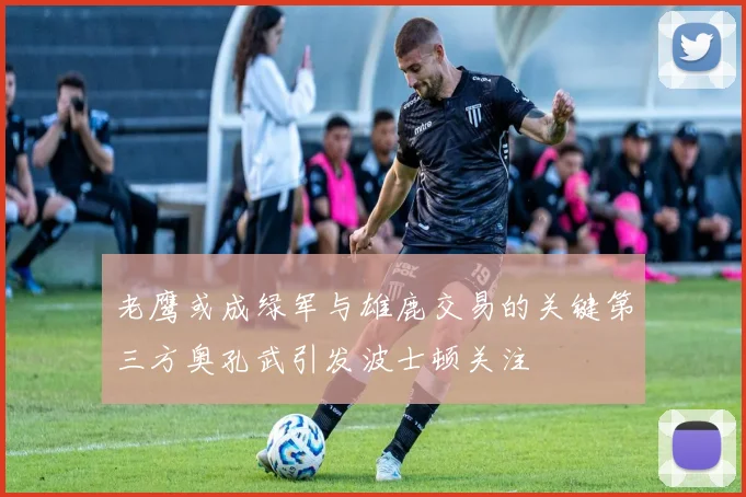 老鹰或成绿军与雄鹿交易的关键第三方奥孔武引发波士顿关注