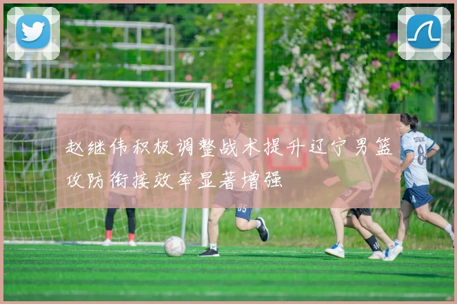 赵继伟积极调整战术提升辽宁男篮攻防衔接效率显著增强